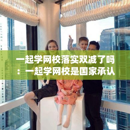 一起学网校落实双减了吗：一起学网校是国家承认的吗 