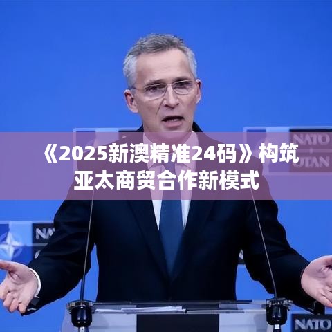 《2025新澳精准24码》构筑亚太商贸合作新模式