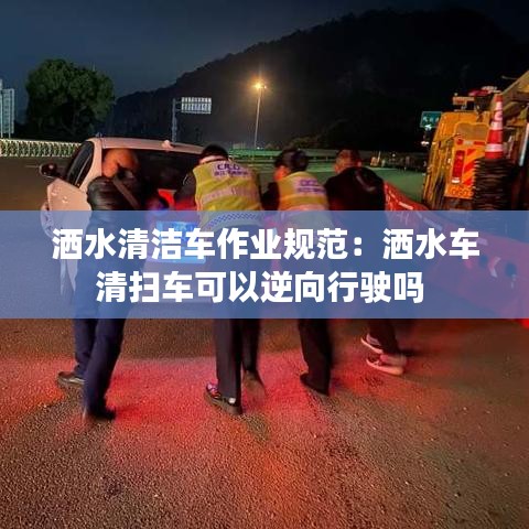 洒水清洁车作业规范：洒水车清扫车可以逆向行驶吗 