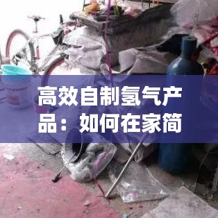 高效自制氢气产品：如何在家简单自制氢气 