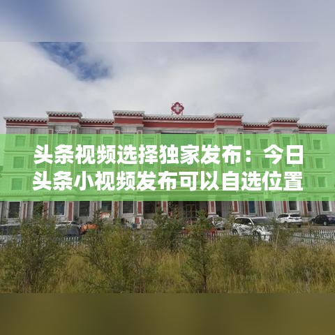 头条视频选择独家发布：今日头条小视频发布可以自选位置 