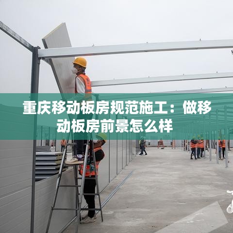 重庆移动板房规范施工：做移动板房前景怎么样 