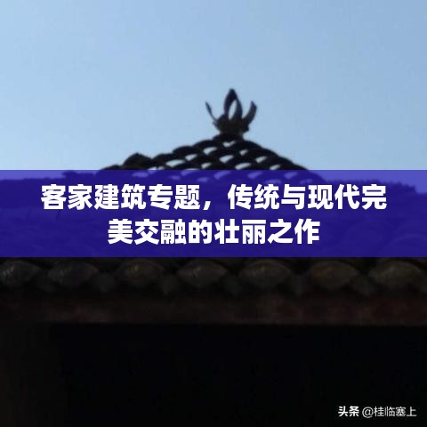 客家建筑专题，传统与现代完美交融的壮丽之作