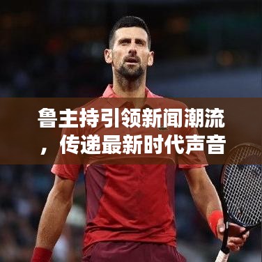 鲁主持引领新闻潮流，传递最新时代声音，今日焦点新闻速递