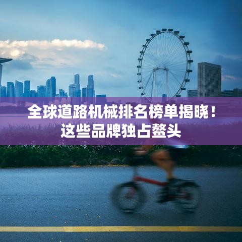 全球道路机械排名榜单揭晓！这些品牌独占鳌头