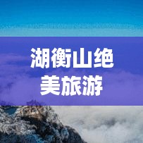 湖衡山绝美旅游攻略，带你领略自然奇观！