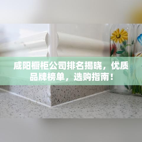 咸阳橱柜公司排名揭晓，优质品牌榜单，选购指南！