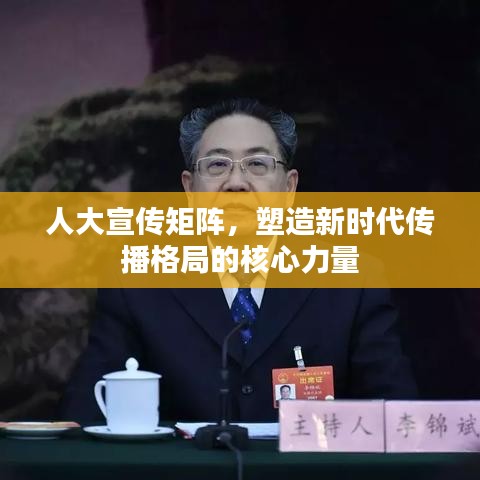 人大宣传矩阵，塑造新时代传播格局的核心力量