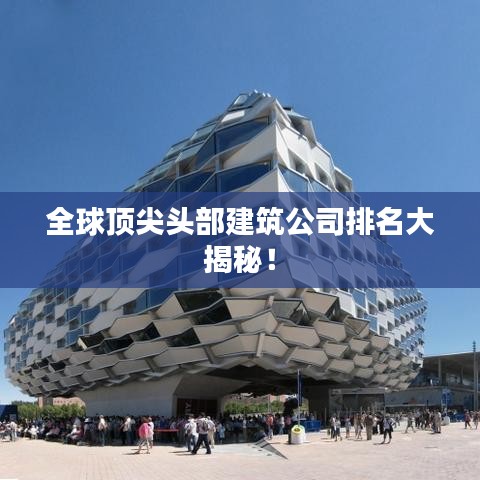 全球顶尖头部建筑公司排名大揭秘！