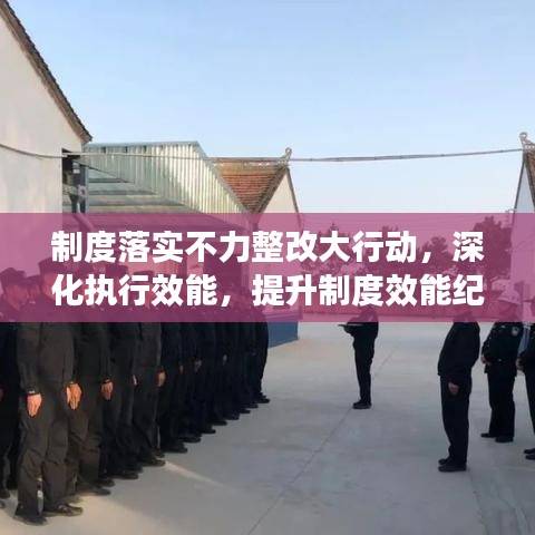 制度落实不力整改大行动，深化执行效能，提升制度效能纪实