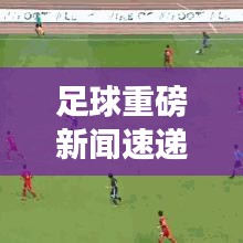 足球重磅新闻速递，最新消息一览无余