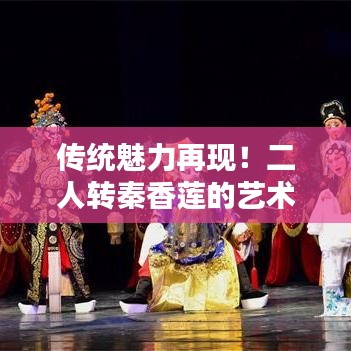传统魅力再现！二人转秦香莲的艺术传承与欣赏