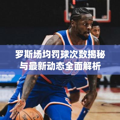 罗斯场均罚球次数揭秘与最新动态全面解析