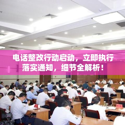 电话整改行动启动，立即执行落实通知，细节全解析！