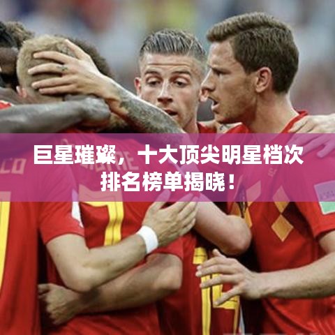 巨星璀璨，十大顶尖明星档次排名榜单揭晓！