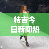特吉今日新闻热点速递，最新消息一网打尽！