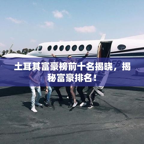 土耳其富豪榜前十名揭晓，揭秘富豪排名！