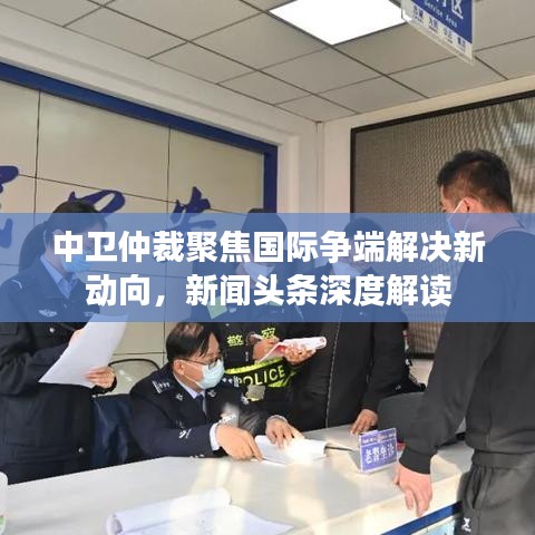 中卫仲裁聚焦国际争端解决新动向，新闻头条深度解读