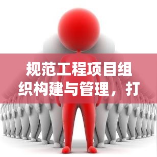 规范工程项目组织构建与管理，打造高效团队与执行力的关键